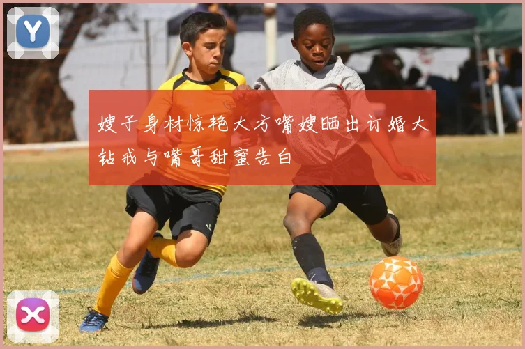 嫂子身材惊艳大方嘴嫂晒出订婚大钻戒与嘴哥甜蜜告白