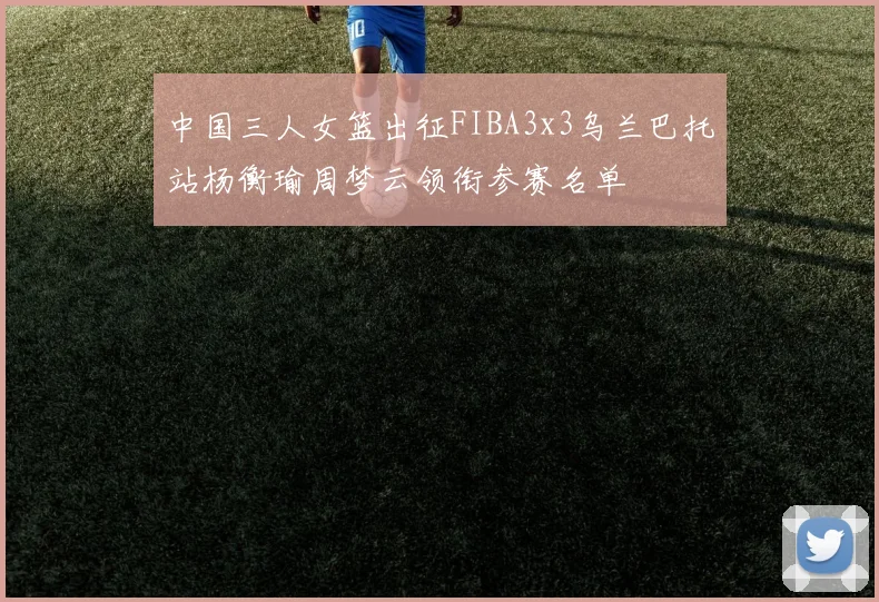 中国三人女篮出征FIBA3x3乌兰巴托站杨衡瑜周梦云领衔参赛名单