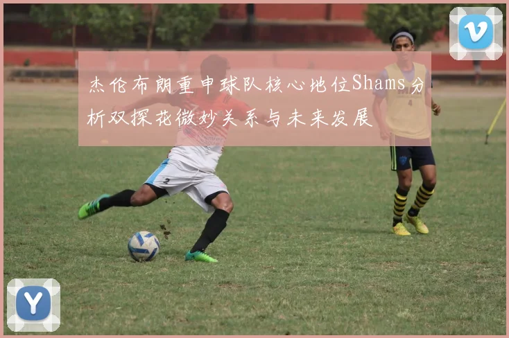 杰伦布朗重申球队核心地位Shams分析双探花微妙关系与未来发展