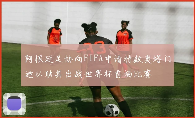 阿根廷足协向FIFA申请特赦奥塔门迪以助其出战世界杯首场比赛