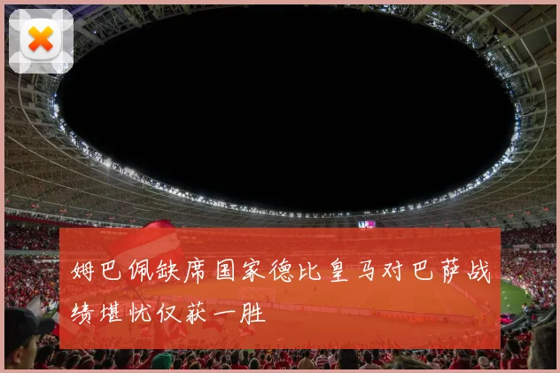 姆巴佩缺席国家德比皇马对巴萨战绩堪忧仅获一胜
