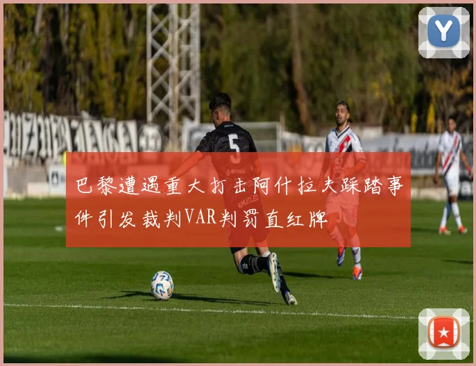 巴黎遭遇重大打击阿什拉夫踩踏事件引发裁判VAR判罚直红牌