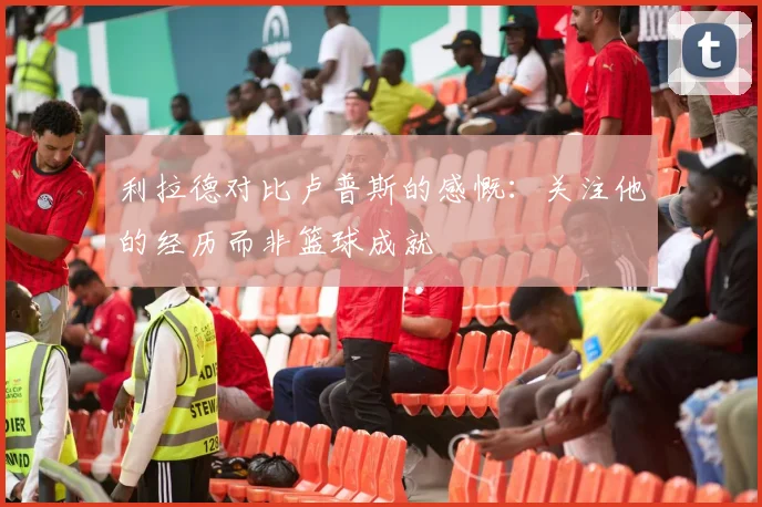 利拉德对比卢普斯的感慨：关注他的经历而非篮球成就