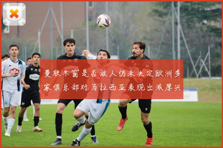 曼联冬窗是否放人仍未决定欧洲多家俱乐部对马拉西亚表现出浓厚兴趣