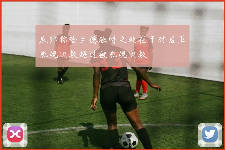 瓜帅称哈兰德独特之处在于对后卫犯规次数超过被犯规次数