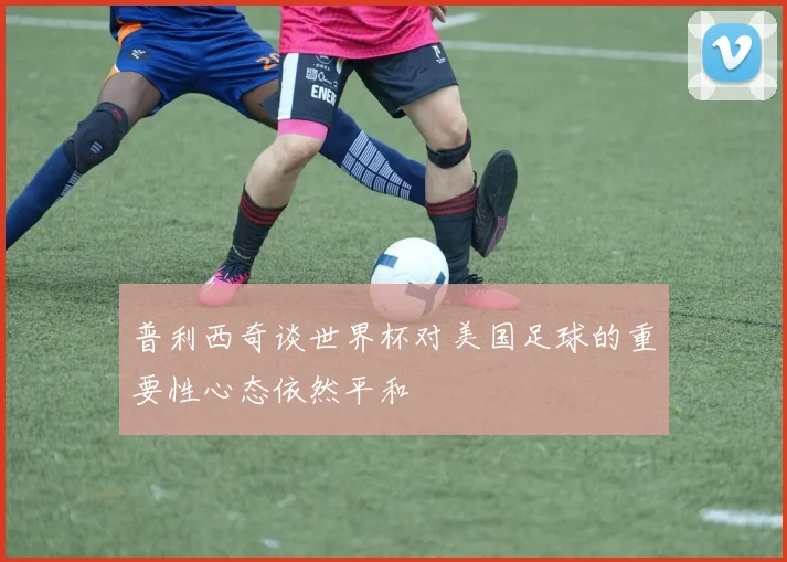普利西奇谈世界杯对美国足球的重要性心态依然平和
