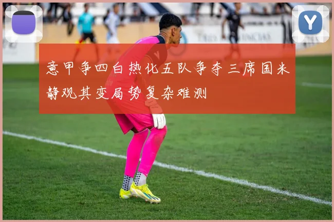 意甲争四白热化五队争夺三席国米静观其变局势复杂难测