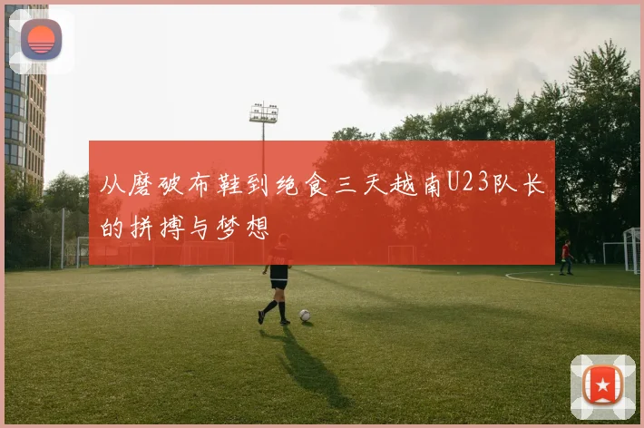 从磨破布鞋到绝食三天越南U23队长的拼搏与梦想