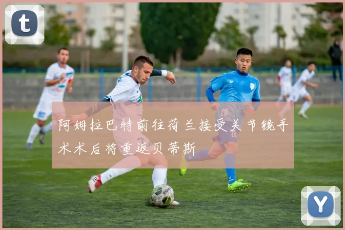 阿姆拉巴特前往荷兰接受关节镜手术术后将重返贝蒂斯