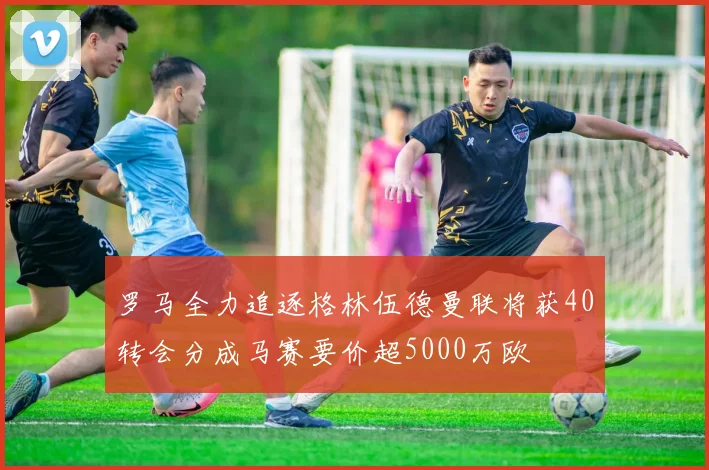 罗马全力追逐格林伍德曼联将获40转会分成马赛要价超5000万欧