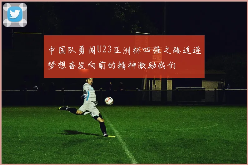 中国队勇闯U23亚洲杯四强之路追逐梦想奋发向前的精神激励我们
