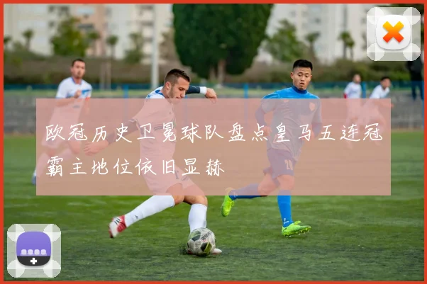 欧冠历史卫冕球队盘点皇马五连冠霸主地位依旧显赫