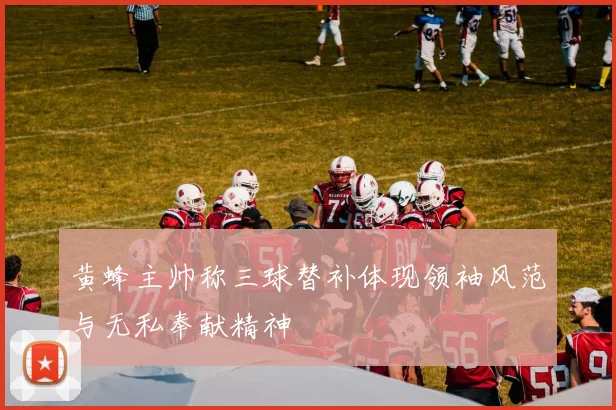 黄蜂主帅称三球替补体现领袖风范与无私奉献精神