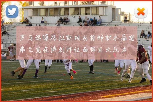 罗马诺曝格拉斯纳或将辞职水晶宫弗兰克在热刺帅位面临巨大压力