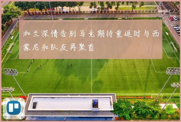 加兰深情告别马竞期待重返时与西蒙尼和队友再聚首